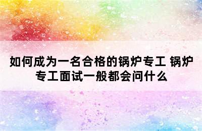 如何成为一名合格的锅炉专工 锅炉专工面试一般都会问什么